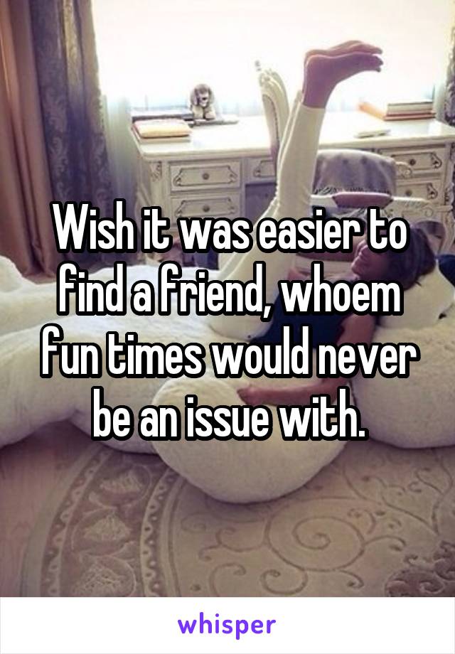 Wish it was easier to find a friend, whoem fun times would never be an issue with.