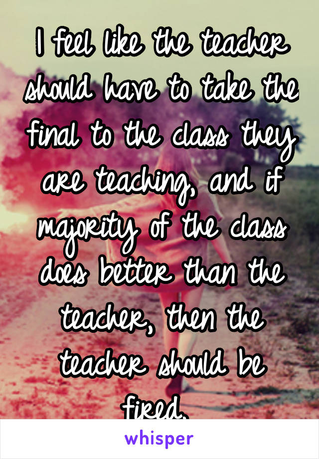 I feel like the teacher should have to take the final to the class they are teaching, and if majority of the class does better than the teacher, then the teacher should be fired. 