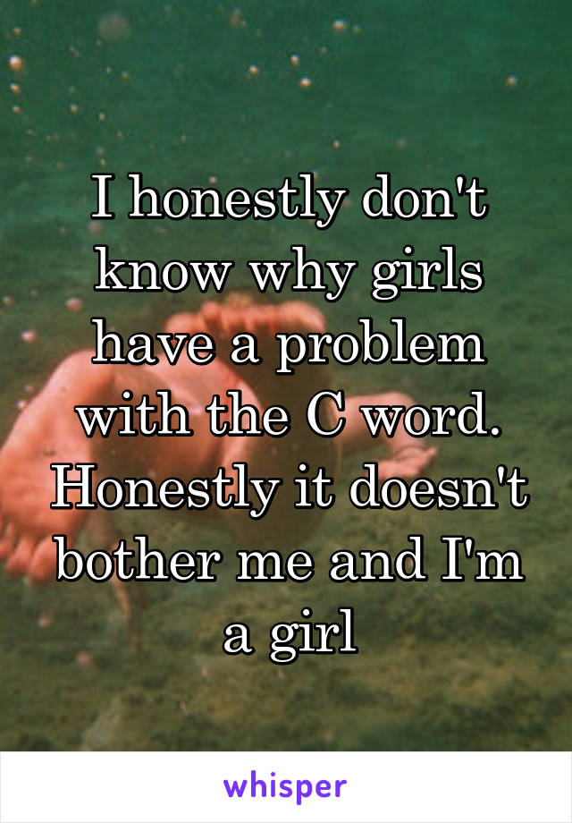 I honestly don't know why girls have a problem with the C word. Honestly it doesn't bother me and I'm a girl