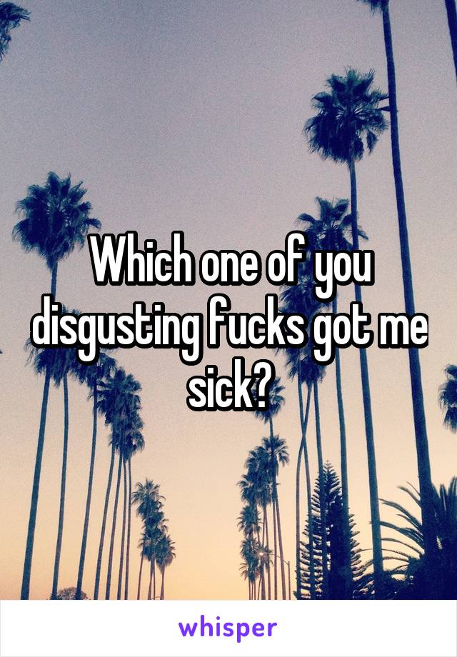 Which one of you disgusting fucks got me sick?