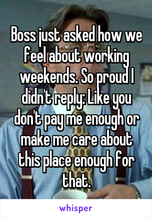 Boss just asked how we feel about working weekends. So proud I didn't reply: Like you don't pay me enough or make me care about this place enough for that.