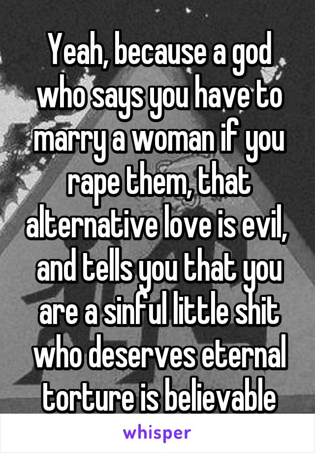 Yeah, because a god who says you have to marry a woman if you rape them, that alternative love is evil,  and tells you that you are a sinful little shit who deserves eternal torture is believable