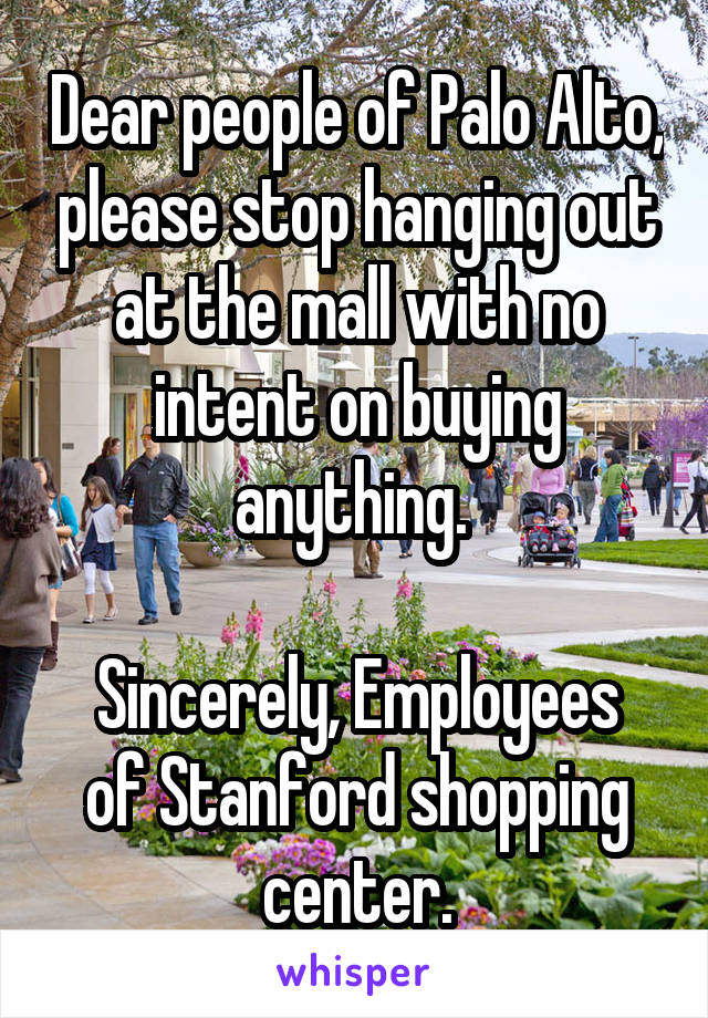 Dear people of Palo Alto, please stop hanging out at the mall with no intent on buying anything. 

Sincerely, Employees of Stanford shopping center.