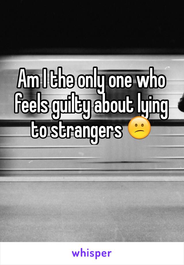 Am I the only one who feels guilty about lying to strangers 😕