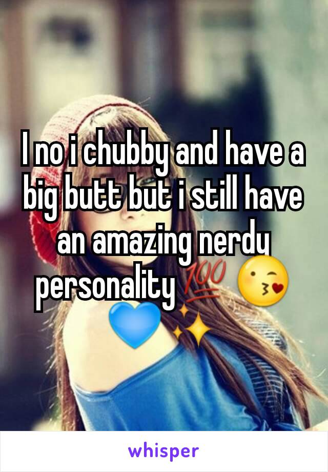 I no i chubby and have a big butt but i still have an amazing nerdy personality💯😘💙✨