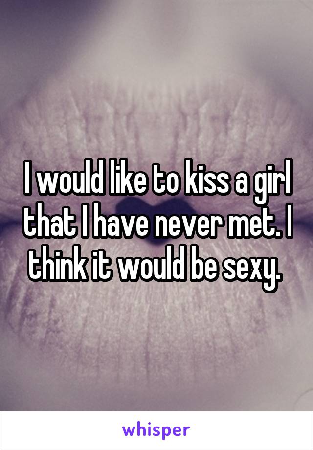 I would like to kiss a girl that I have never met. I think it would be sexy. 