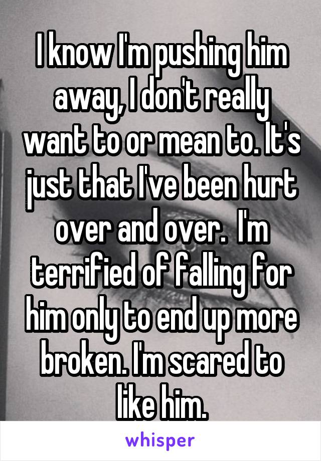 I know I'm pushing him away, I don't really want to or mean to. It's just that I've been hurt over and over.  I'm terrified of falling for him only to end up more broken. I'm scared to like him.