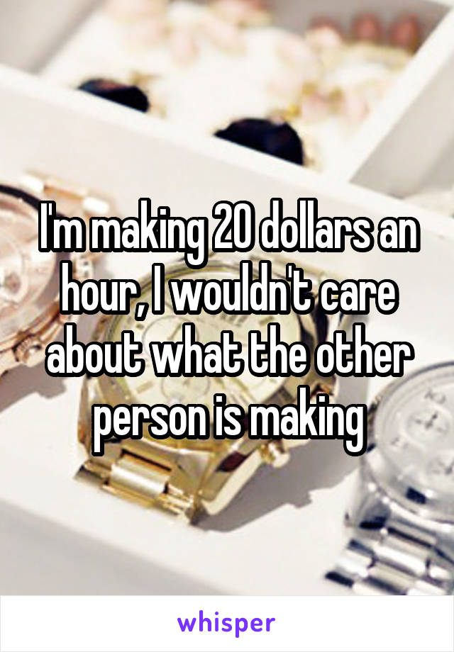 I'm making 20 dollars an hour, I wouldn't care about what the other person is making