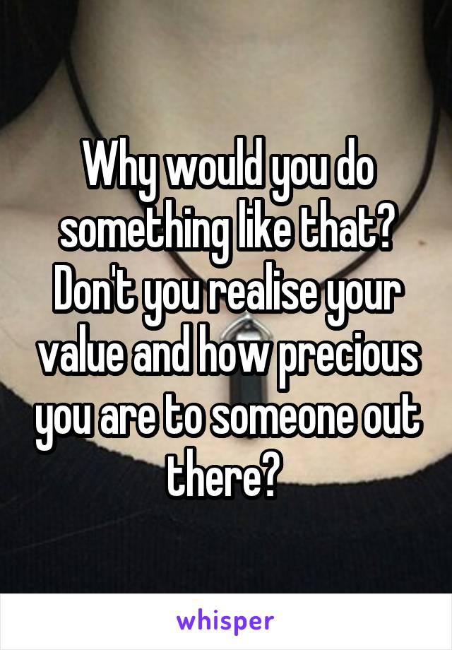 Why would you do something like that? Don't you realise your value and how precious you are to someone out there? 