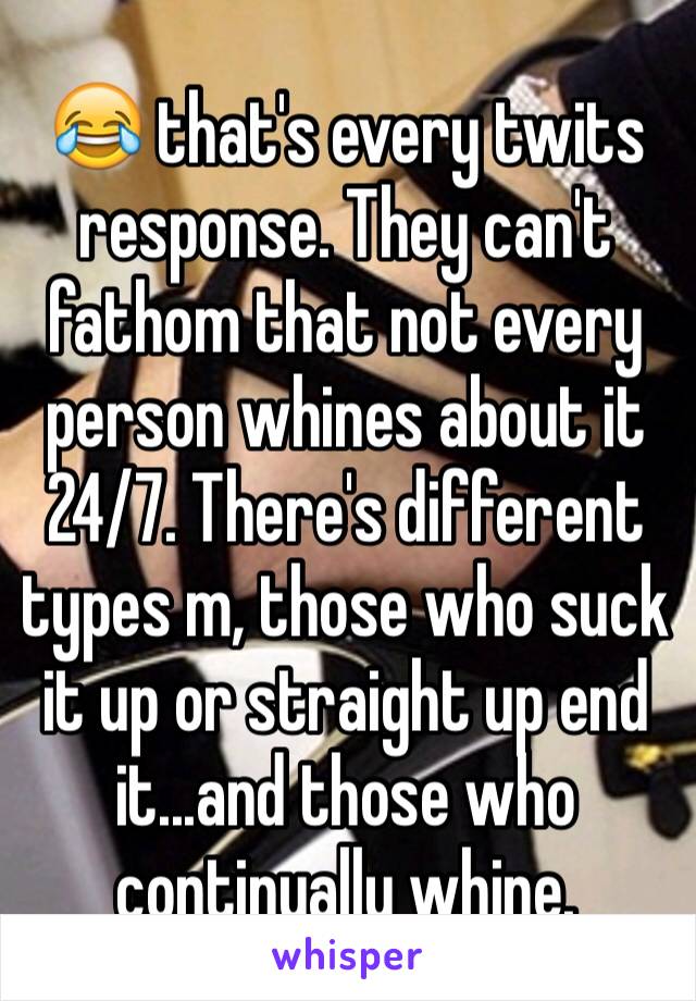 😂 that's every twits response. They can't fathom that not every person whines about it 24/7. There's different types m, those who suck it up or straight up end it...and those who continually whine.