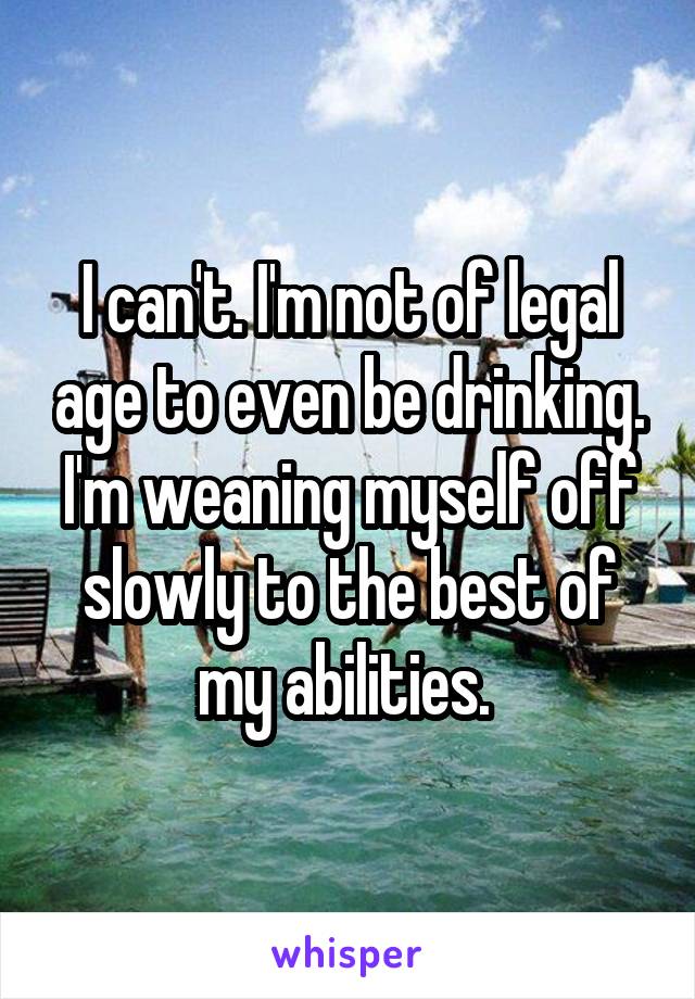 I can't. I'm not of legal age to even be drinking. I'm weaning myself off slowly to the best of my abilities. 
