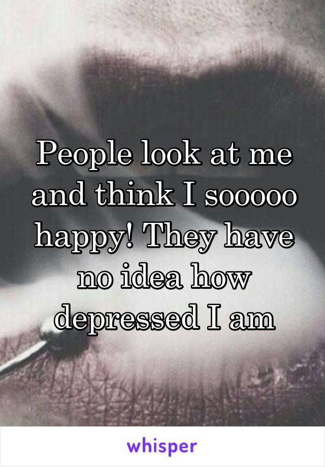 People look at me and think I sooooo happy! They have no idea how depressed I am