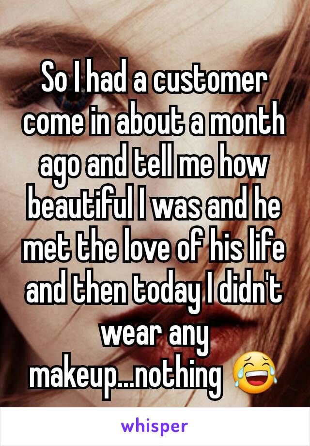 So I had a customer come in about a month ago and tell me how beautiful I was and he met the love of his life and then today I didn't wear any makeup...nothing 😂