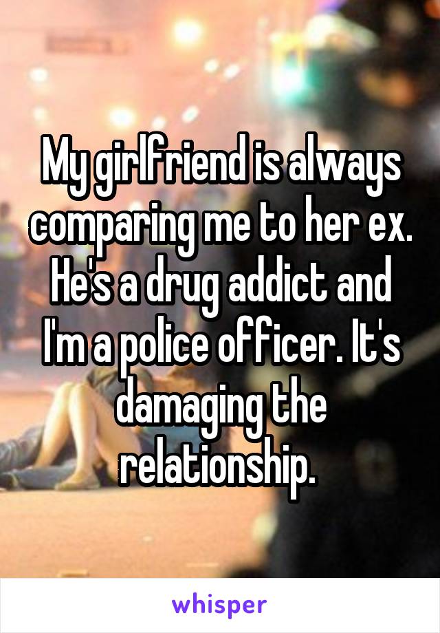 My girlfriend is always comparing me to her ex. He's a drug addict and I'm a police officer. It's damaging the relationship. 