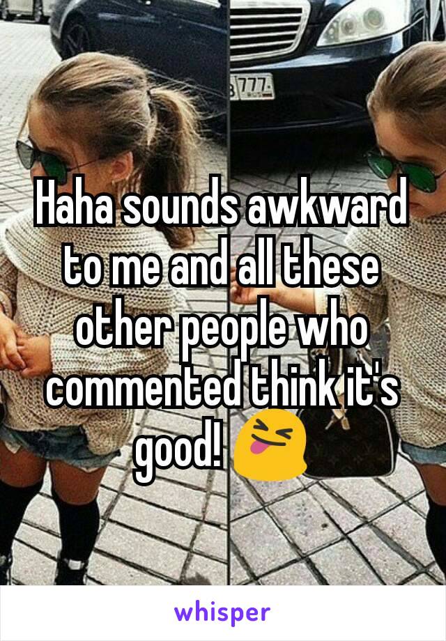 Haha sounds awkward to me and all these other people who commented think it's good! 😝