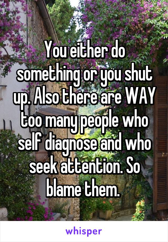 You either do something or you shut up. Also there are WAY too many people who self diagnose and who seek attention. So blame them. 