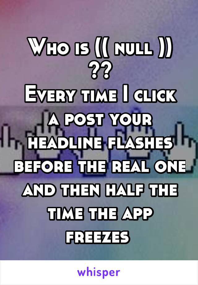 Who is (( null )) ??
Every time I click a post your headline flashes before the real one and then half the time the app freezes 