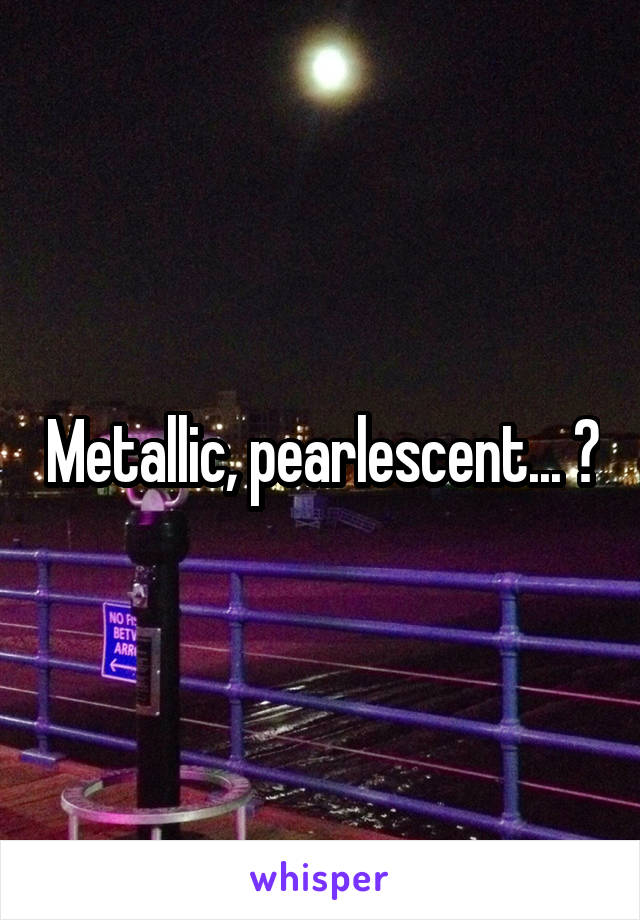 Metallic, pearlescent... ?