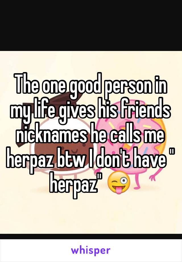 The one good person in my life gives his friends nicknames he calls me herpaz btw I don't have " herpaz" 😜