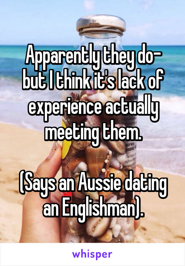Apparently they do- but I think it's lack of experience actually meeting them.

(Says an Aussie dating an Englishman).