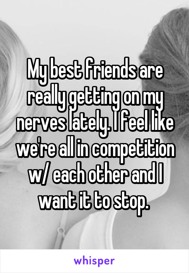 My best friends are really getting on my nerves lately. I feel like we're all in competition w/ each other and I want it to stop. 