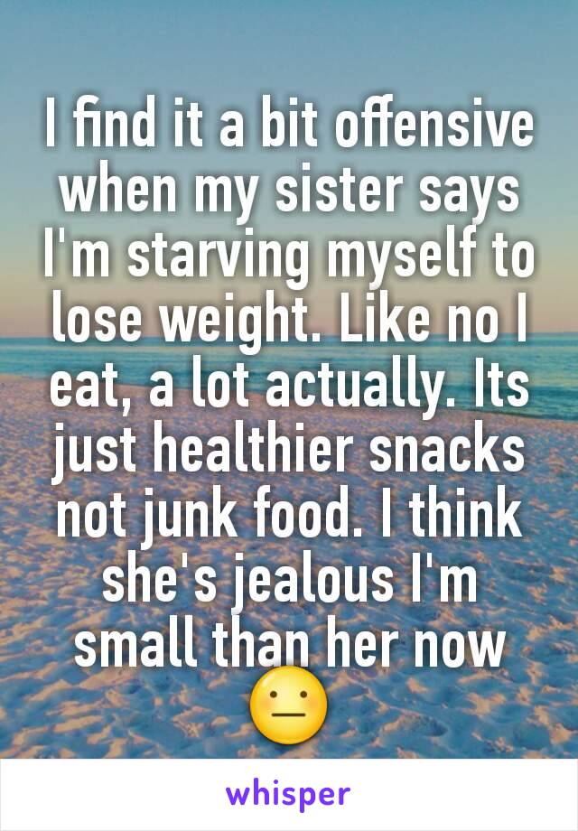 I find it a bit offensive when my sister says I'm starving myself to lose weight. Like no I eat, a lot actually. Its just healthier snacks not junk food. I think she's jealous I'm small than her now😐