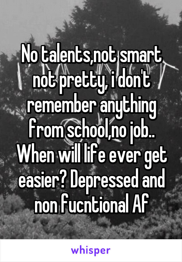 No talents,not smart not pretty, i don't remember anything from school,no job.. When will life ever get easier? Depressed and non fucntional Af