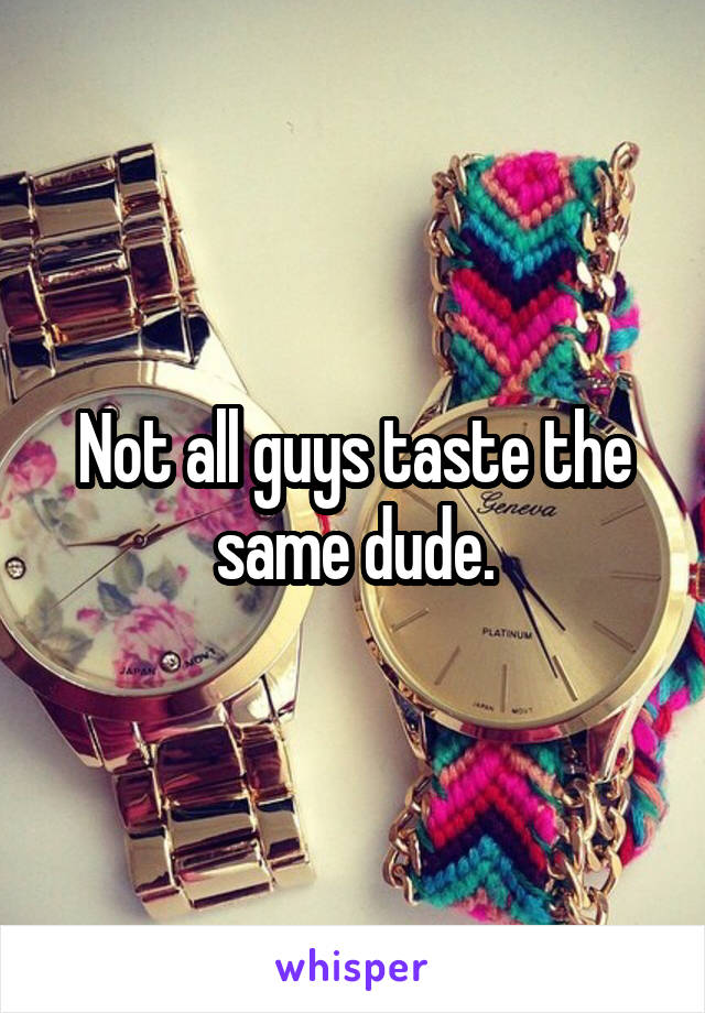 Not all guys taste the same dude.