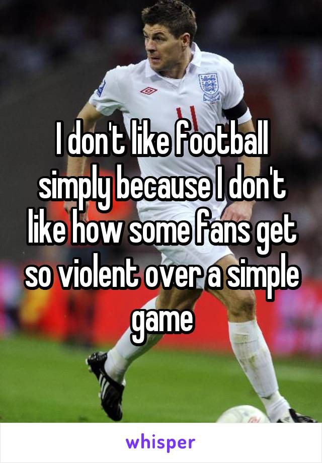 I don't like football simply because I don't like how some fans get so violent over a simple game