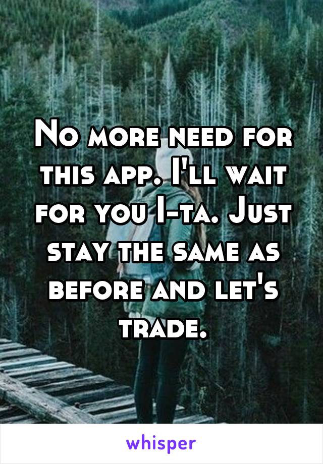 No more need for this app. I'll wait for you I-ta. Just stay the same as before and let's trade.