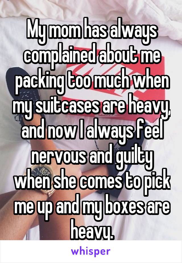 My mom has always complained about me packing too much when my suitcases are heavy, and now I always feel nervous and guilty when she comes to pick me up and my boxes are heavy.