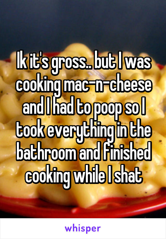 Ik it's gross.. but I was cooking mac-n-cheese and I had to poop so I took everything in the bathroom and finished cooking while I shat