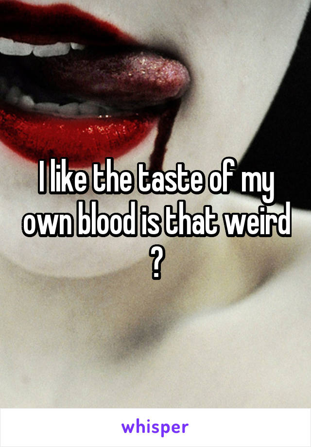 I like the taste of my own blood is that weird ?