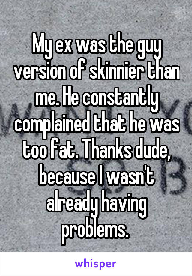 My ex was the guy version of skinnier than me. He constantly complained that he was too fat. Thanks dude, because I wasn't already having problems. 