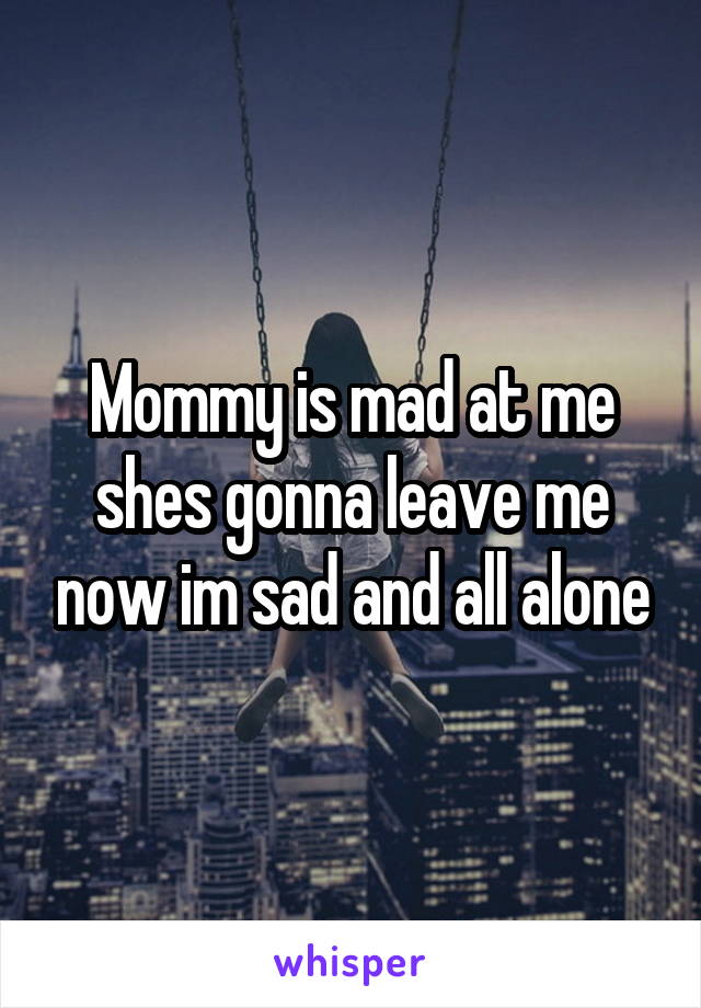 Mommy is mad at me shes gonna leave me now im sad and all alone