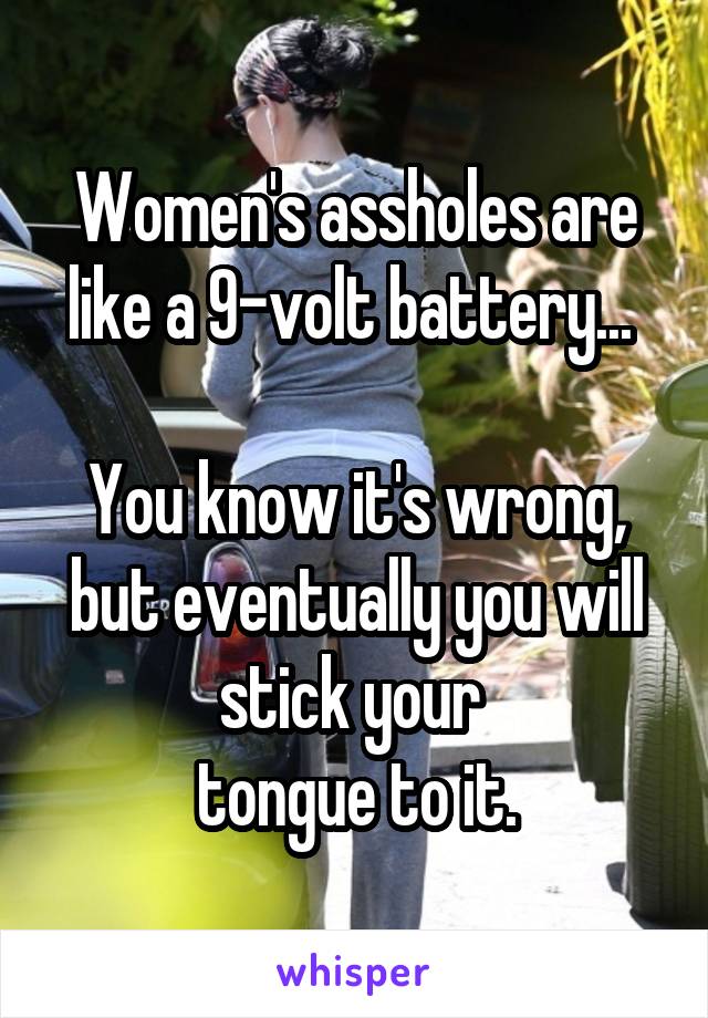 Women's assholes are like a 9-volt battery... 

You know it's wrong, but eventually you will stick your 
tongue to it.