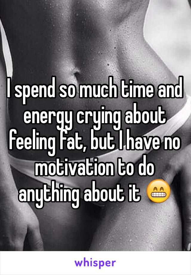 I spend so much time and energy crying about feeling fat, but I have no motivation to do anything about it 😁