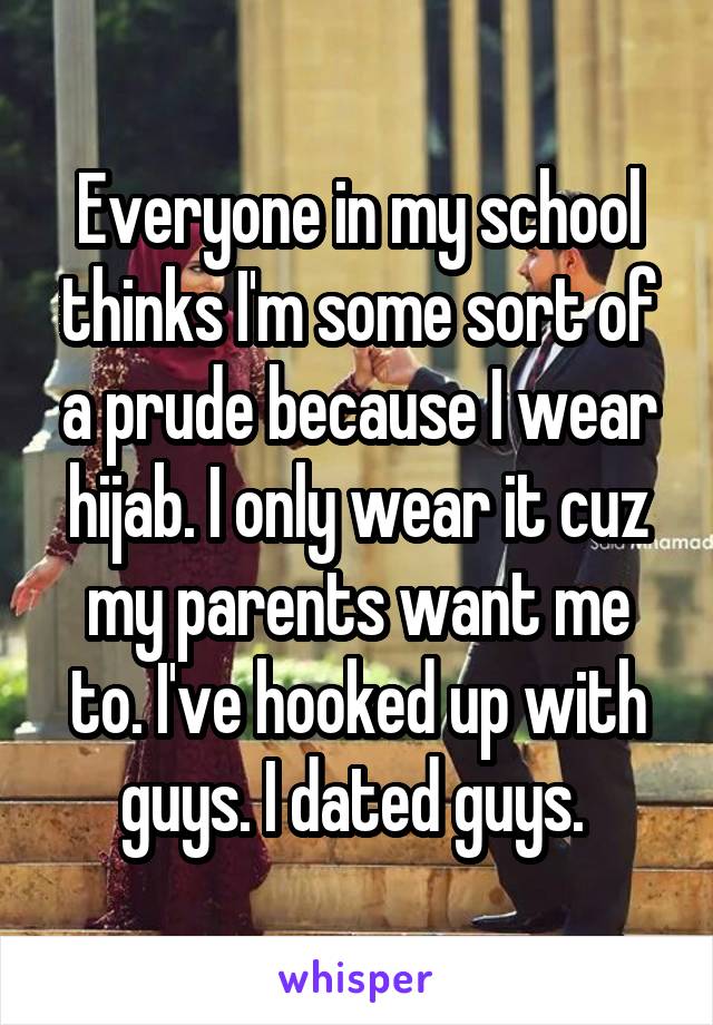 Everyone in my school thinks I'm some sort of a prude because I wear hijab. I only wear it cuz my parents want me to. I've hooked up with guys. I dated guys. 