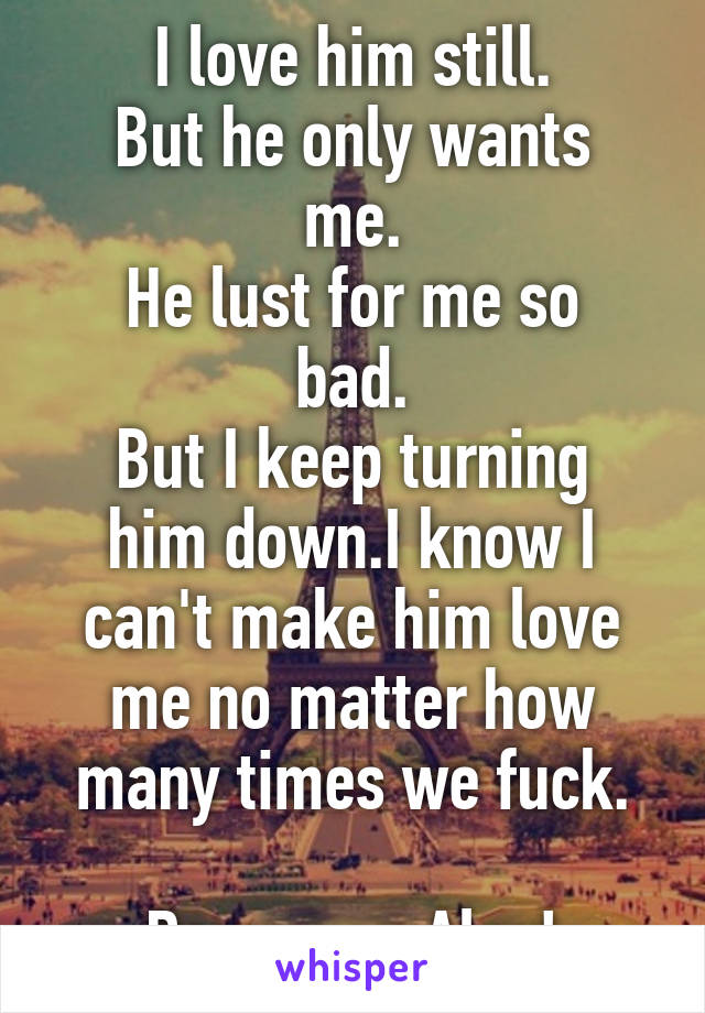 I love him still.
But he only wants me.
He lust for me so bad.
But I keep turning him down.I know I can't make him love me no matter how many times we fuck.

Damn you Alex!