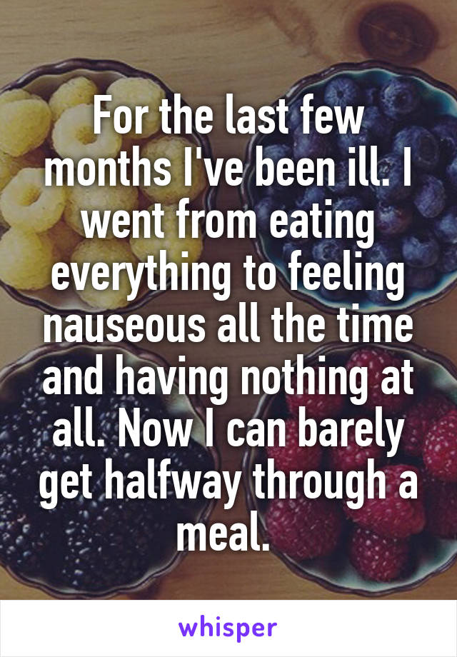 For the last few months I've been ill. I went from eating everything to feeling nauseous all the time and having nothing at all. Now I can barely get halfway through a meal. 