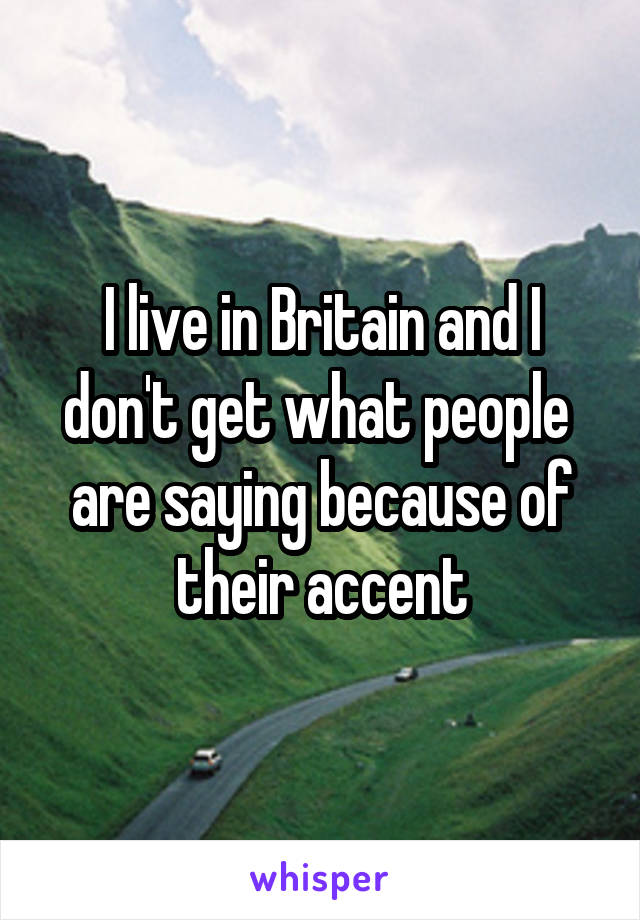 I live in Britain and I don't get what people  are saying because of their accent