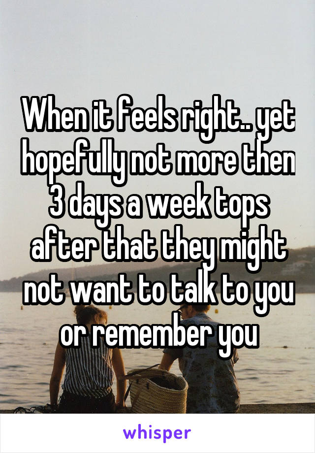 When it feels right.. yet hopefully not more then 3 days a week tops after that they might not want to talk to you or remember you