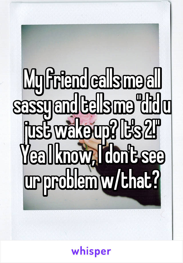 My friend calls me all sassy and tells me "did u just wake up? It's 2!" Yea I know, I don't see ur problem w/that?