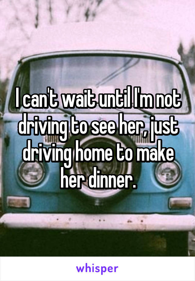 I can't wait until I'm not driving to see her, just driving home to make her dinner.