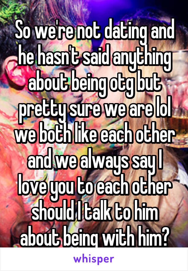 So we're not dating and he hasn't said anything about being otg but pretty sure we are lol we both like each other and we always say I love you to each other should I talk to him about being with him?