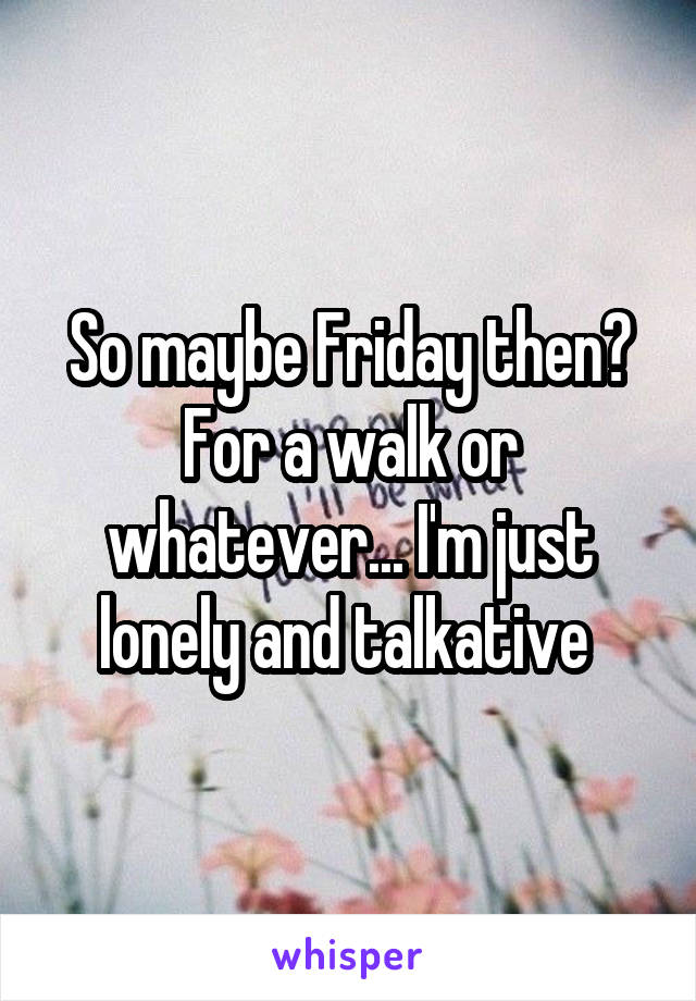 So maybe Friday then?
For a walk or whatever... I'm just lonely and talkative 