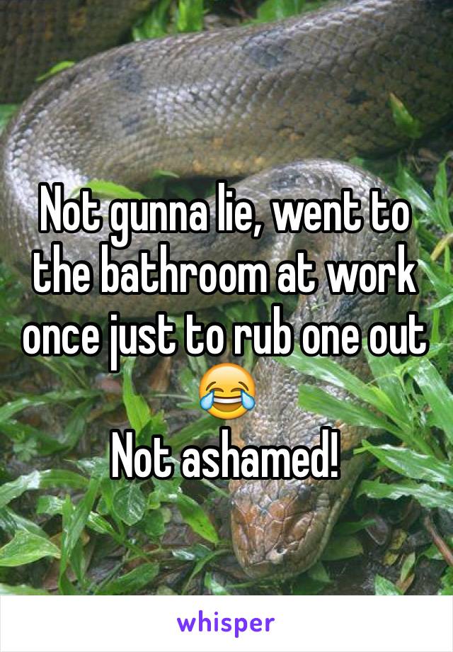 Not gunna lie, went to the bathroom at work once just to rub one out 😂
Not ashamed!