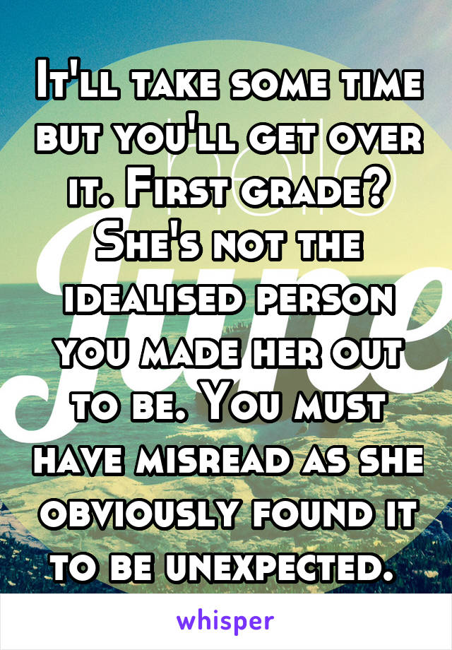 It'll take some time but you'll get over it. First grade? She's not the idealised person you made her out to be. You must have misread as she obviously found it to be unexpected. 