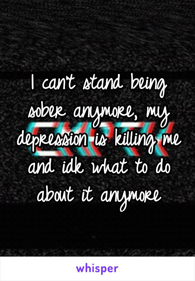 I can't stand being sober anymore, my depression is killing me and idk what to do about it anymore