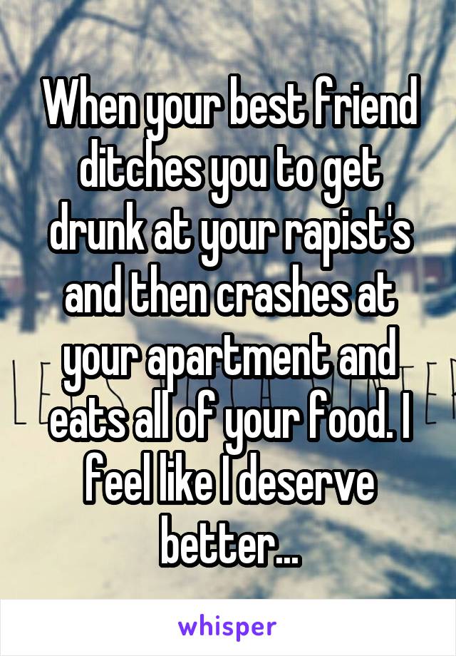 When your best friend ditches you to get drunk at your rapist's and then crashes at your apartment and eats all of your food. I feel like I deserve better...